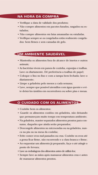 76
LIVRODERECEITASMESASESC
NA HORA DA COMPRA
• Verifique a data de validade dos produtos;
• Não compre alimentos em pacotes furados, rasgados ou es-
tufados;
• Não compre alimentos em latas amassadas ou estufadas.
• Verifique sempre se os congelados estão realmente congela-
dos: bem firmes e sem camadas de gelo.
UM AMBIENTE SAUDÁVEL
• Mantenha os alimentos fora do alcance de insetos e outros
animais;
• As bactérias vivem em panos de cozinha, esponjas e toalhas.
Lave-os diariamente. Dê preferência a toalhas de papel;
• Coloque o lixo no lixo e com a tampa bem fechada; lave-o
diariamente;
• Limpe a geladeira pelo menos a cada semana;
• Lave, sempre que possível utensílios com água quente e evi-
te deixá-los úmidos em escorredores ou sobre pias e mesas.
O CUIDADO COM OS ALIMENTOS
• Cozinhe bem os alimentos;
• Guarde os alimentos cozidos em geladeira, não deixando
que permaneçam muito tempo em temperatura ambiente;
• Na geladeira, manter separados alimentos prontos para con-
sumo, daqueles que ainda serão preparados;
• Descongele alimentos no microondas ou na geladeira, nun-
ca na pia ou na mesa da cozinha;
• Evite comer ovos mal passados ou crus. Cozinhe os ovos até
a gema ficar firme, não escorrendo e a clara branca e firme;
• Ao esquentar um alimento já preparado, faça-o até atingir o
ponto de fervura;
• Lave as embalagens dos alimentos antes de utilizá-los;
• Sempre lave as mãos após manusear alimentos crus e antes
de manusear alimentos prontos.
 