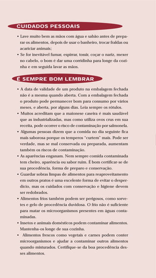 77
LIVRODERECEITASMESASESC
CUIDADOS PESSOAIS
• Lave muito bem as mãos com água e sabão antes de prepa-
rar os alimentos, depois de usar o banheiro, trocar fraldas ou
acariciar animais;
• Se for inevitável fumar, espirrar, tossir, coçar o nariz, mexer
no cabelo, o bom é dar uma corridinha para longe da cozi-
nha e em seguida lavar as mãos.
É SEMPRE BOM LEMBRAR
• A data de validade de um produto na embalagem fechada
não é a mesma quando aberta. Com a embalagem fechada
o produto pode permanecer bom para consumo por vários
meses, e aberta, por alguns dias. Leia sempre os rótulos.
• Muitos acreditam que a maionese caseira é mais saudável
que as industrializadas, mas como utiliza ovos crus em sua
receita, pode ocorrer o risco de contaminação por salmonela.
• Algumas pessoas dizem que a comida no dia seguinte fica
mais saborosa porque os temperos “curtem” mais. Pode ser
verdade, mas se mal conservada ou preparada, aumentam
também os riscos de contaminação.
• As aparências enganam. Nem sempre comida contaminada
tem cheiro, aparência ou sabor ruim. É bom certificar-se de
sua procedência, forma de preparo e conservação.
• Guardar sobras limpas de alimentos para reaproveitamento
em outros pratos é uma excelente forma de evitar o desper-
dício, mas os cuidados com conservação e higiene devem
ser redobrados.
• Alimentos frios também podem ser perigosos, como sorve-
tes e gelo de procedência duvidosa. O frio não é suficiente
para matar os microorganismos presentes em águas conta-
minadas.
• Insetos e animais domésticos podem contaminar alimentos.
Mantenha-os longe de sua cozinha.
• Alimentos frescos como vegetais e carnes podem conter
microorganismos e ajudar a contaminar outros alimentos
quando misturados. Certifique-se da boa procedência des-
ses alimentos.
 