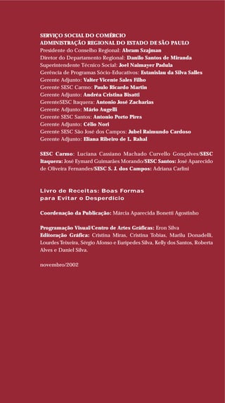 SERVIÇO SOCIAL DO COMÉRCIO
ADMINISTRAÇÃO REGIONAL DO ESTADO DE SÃO PAULO
Presidente do Conselho Regional: Abram Szajman
Diretor do Departamento Regional: Danilo Santos de Miranda
Superintendente Técnico Social: Joel Naimayer Padula
Gerência de Programas Sócio-Educativos: Estanislau da Silva Salles
Gerente Adjunto: Valter Vicente Sales Filho
Gerente SESC Carmo: Paulo Ricardo Martin
Gerente Adjunto: Andréa Cristina Bisatti
GerenteSESC Itaquera: Antonio José Zacharias
Gerente Adjunto: Mário Augelli
Gerente SESC Santos: Antonio Porto Pires
Gerente Adjunto: Célio Nori
Gerente SESC São José dos Campos: Jubel Raimundo Cardoso
Gerente Adjunto: Eliana Ribeiro de L. Rahal
SESC Carmo: Luciana Cassiano Machado Curvello Gonçalves/SESC
Itaquera: José Eymard Guimarães Morando/SESC Santos: José Aparecido
de Oliveira Fernandes/SESC S. J. dos Campos: Adriana Carlini
Livro de Receitas: Boas Formas
para Evitar o Desperdício
Coordenação da Publicação: Márcia Aparecida Bonetti Agostinho
Programação Visual/Centro de Artes Gráficas: Eron Silva
Editoração Gráfica: Cristina Miras, Cristina Tobias, Marilu Donadelli,
Lourdes Teixeira, Sérgio Afonso e Eurípedes Silva, Kelly dos Santos, Roberta
Alves e Daniel Silva.
novembro/2002
 