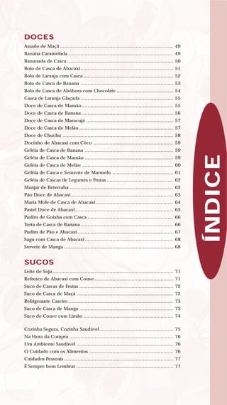 DOCES
Assado de Maçã .................................................................................. 49
Banana Caramelada ............................................................................ 49
Bananada de Casca ............................................................................. 50
Bolo de Casca de Abacaxi ................................................................... 51
Bolo de Laranja com Casca ................................................................. 52
Bolo de Casca de Banana ................................................................... 53
Bolo de Casca de Abóbora com Chocolate ......................................... 54
Casca de Laranja Glaçada ................................................................... 55
Doce de Casca de Mamão .................................................................. 55
Doce de Casca de Banana .................................................................. 56
Doce de Casca de Maracujá ............................................................... 57
Doce de Casca de Melão .................................................................... 57
Doce de Chuchu ................................................................................ 58
Docinho de Abacaxi com Côco .......................................................... 59
Geléia de Casca de Banana ................................................................ 59
Geléia de Casca de Mamão ................................................................ 59
Geléia de Casca de Melão .................................................................. 60
Geléia de Casca e Semente de Marmelo ............................................ 61
Geléia de Cascas de Legumes e Frutas ................................................ 62
Manjar de Beterraba ........................................................................... 62
Pão Doce de Abacaxi.......................................................................... 63
Maria Mole de Casca de Abacaxi ........................................................ 64
Pastel Doce de Abacaxi ....................................................................... 65
Pudim de Goiaba com Casca .............................................................. 66
Torta de Casca de Banana ................................................................... 66
Pudim de Pão e Abacaxi ..................................................................... 67
Sagu com Casca de Abacaxi ................................................................ 68
Sorvete de Manga ............................................................................... 68
SUCOS
Leite de Soja ....................................................................................... 71
Refresco de Abacaxi com Couve ......................................................... 71
Suco de Cascas de Frutas .................................................................... 72
Suco de Casca de Maçã ...................................................................... 72
Refrigerante Caseiro ............................................................................ 73
Suco de Casca de Manga .................................................................... 73
Suco de Couve com Limão ................................................................. 74
Cozinha Segura, Cozinha Saudável ..................................................... 75
Na Hora da Compra ........................................................................... 76
Um Ambiente Saudável ...................................................................... 76
O Cuidado com os Alimentos ............................................................. 76
Cuidados Pessoais ............................................................................... 77
É Sempre bom Lembrar ...................................................................... 77
ÍNDICE
 