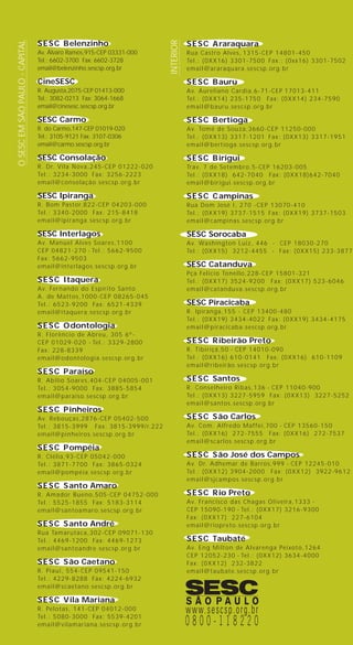 SESC Belenzinho
Av. Álvaro Ramos,915-CEP 03331-000
Tel.: 6602-3700 Fax: 6602-3728
email@belenzinho.sescsp.org.br
CineSESC
R. Augusta,2075-CEP 01413-000
Tel.: 3082-0213 Fax: 3064-1668
email@cinesesc.sescsp.org.br
SESC Carmo
R. do Carmo,147-CEP 01019-020
Tel.: 3105-9121 Fax: 3107-0306
email@carmo.sescsp.org.br
SESC Consolação
R. Dr. Vila Nova,245-CEP 01222-020
Tel.: 3234-3000 Fax: 3256-2223
email@consolação.sescsp.org.br
SESC Ipiranga
R. Bom Pastor,822-CEP 04203-000
Tel.: 3340-2000 Fax: 215-8418
email@ipiranga.sescsp.org.br
SESC Interlagos
Av. Manuel Alves Soares,1100
CEP 04821-270 - Tel.: 5662-9500
Fax: 5662-9503
email@interlagos.sescsp.org.br
SESC Itaquera
Av. Fernando do Espírito Santo
A. de Mattos,1000-CEP 08265-045
Tel.: 6523-9200 Fax: 6521-4339
email@itaquera.sescsp.org.br
SESC Odontologia
R. Florêncio de Abreu, 305 6º-
CEP 01029-020 - Tel.: 3329-2800
Fax: 228-8339
email@odontologia.sescsp.org.br
SESC Paraíso
R. Abilio Soares,404-CEP 04005-001
Tel.: 3054-9000 Fax: 3885-5854
email@paraiso.sescsp.org.br
SESC Pinheiros
Av. Rebouças,2876-CEP 05402-500
Tel.: 3815-3999 Fax: 3815-3999/r.222
email@pinheiros.sescsp.org.br
SESC Pompéia
R. Clélia,93-CEP 05042-000
Tel.: 3871-7700 Fax: 3865-0324
email@pompéia.sescsp.org.br
SESC Santo Amaro
R. Amador Bueno,505-CEP 04752-000
Tel.: 5525-1855 Fax: 5183-3114
email@santoamaro.sescsp.org.br
SESC Santo André
Rua Tamarutaca,302-CEP 09071-130
Tel.: 4469-1200 Fax: 4469-1273
email@santoandre.sescsp.org.br
SESC São Caetano
R. Piaui, 554-CEP 09541-150
Tel.: 4229-8288 Fax: 4224-6932
email@scaetano.sescsp.org.br
SESC Vila Mariana
R. Pelotas, 141-CEP 04012-000
Tel.: 5080-3000 Fax: 5539-4201
email@vilamariana.sescsp.org.br
SESC Araraquara
Rua Castro Alves, 1315-CEP 14801-450
Tel.: (0XX16) 3301-7500 Fax.: (0xx16) 3301-7502
email@araraquara.sescsp.org.br
SESC Bauru
Av. Aureliano Cardia,6-71-CEP 17013-411
Tel.: (0XX14) 235-1750 Fax: (0XX14) 234-7590
email@bauru.sescsp.org.br
SESC Bertioga
Av. Tomé de Souza,3660-CEP 11250-000
Tel.: (0XX13) 3317-1201 Fax: (0XX13) 3317-1951
email@bertioga.sescsp.org.br
SESC Birigui
Trav. 7 de Setembro,5-CEP 16203-005
Tel.: (0XX18) 642-7040 Fax: (0XX18)642-7040
email@birigui.sescsp.org.br
SESC Campinas
Rua Dom José I, 270 -CEP 13070-410
Tel.: (0XX19) 3737-1515 Fax: (0XX19) 3737-1503
email@campinas.sescsp.org.br
SESC Sorocaba
Av. Washington Luiz, 446 - CEP 18030-270
Tel.: (0XX15) 3212-4455 - Fax: (0XX15) 233-3877
SESC Catanduva
Pça Felicio Tonello,228-CEP 15801-321
Tel.: (0XX17) 3524-9200 Fax: (0XX17) 523-6046
email@catanduva.sescsp.org.br
SESC Piracicaba
R. Ipiranga,155 - CEP 13400-480
Tel.: (0XX19) 3434-4022 Fax: (0XX19) 3434-4175
email@piracicaba.sescsp.org.br
SESC Ribeirão Preto
R. Tibiriçá,50 - CEP 14010-090
Tel.: (0XX16) 610-0141 Fax: (0XX16) 610-1109
email@ribeirão.sescsp.org.br
SESC Santos
R. Conselheiro Ribas,136 - CEP 11040-900
Tel.: (0XX13) 3227-5959 Fax: (0XX13) 3227-5252
email@santos.sescsp.org.br
SESC São Carlos
Av. Com. Alfredo Maffei,700 - CEP 13560-150
Tel.: (0XX16) 272-7555 Fax: (0XX16) 272-7537
email@scarlos.sescsp.org.br
SESC São José dos Campos
Av. Dr. Adhemar de Barros,999 - CEP 12245-010
Tel.: (0XX12) 3904-2000 Fax: (0XX12) 3922-9612
email@sjcampos.sescsp.org.br
SESC Rio Preto
Av. Francisco das Chagas Oliveira,1333 -
CEP 15090-190 - Tel.: (0XX17) 3216-9300
Fax: (0XX17) 227-6104
email@riopreto.sescsp.org.br
SESC Taubaté
Av. Eng Milton de Alvarenga Peixoto,1264
CEP 12052-230 - Tel.: (0XX12) 3634-4000
Fax: (0XX12) 232-3822
email@taubate.sescsp.org.br
OSESCEMSÃOPAULO-CAPITAL
INTERIOR
capa livro WEB 08.05.03, 13:002
 
