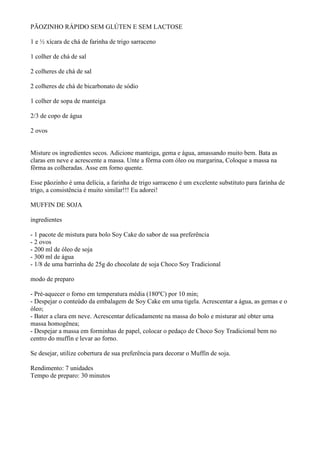 PÃOZINHO RÁPIDO SEM GLÚTEN E SEM LACTOSE

1 e ½ xícara de chá de farinha de trigo sarraceno

1 colher de chá de sal

2 colheres de chá de sal

2 colheres de chá de bicarbonato de sódio

1 colher de sopa de manteiga

2/3 de copo de água

2 ovos


Misture os ingredientes secos. Adicione manteiga, gema e água, amassando muito bem. Bata as
claras em neve e acrescente a massa. Unte a fôrma com óleo ou margarina, Coloque a massa na
fôrma as colheradas. Asse em forno quente.

Esse pãozinho é uma delícia, a farinha de trigo sarraceno é um excelente substituto para farinha de
trigo, a consistência é muito similar!!! Eu adorei!

MUFFIN DE SOJA

ingredientes

- 1 pacote de mistura para bolo Soy Cake do sabor de sua preferência
- 2 ovos
- 200 ml de óleo de soja
- 300 ml de água
- 1/8 de uma barrinha de 25g do chocolate de soja Choco Soy Tradicional

modo de preparo

- Pré-aquecer o forno em temperatura média (180ºC) por 10 min;
- Despejar o conteúdo da embalagem de Soy Cake em uma tigela. Acrescentar a água, as gemas e o
óleo;
- Bater a clara em neve. Acrescentar delicadamente na massa do bolo e misturar até obter uma
massa homogênea;
- Despejar a massa em forminhas de papel, colocar o pedaço de Choco Soy Tradicional bem no
centro do muffin e levar ao forno.

Se desejar, utilize cobertura de sua preferência para decorar o Muffin de soja.

Rendimento: 7 unidades
Tempo de preparo: 30 minutos
 