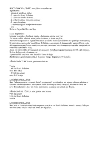 BISCOITO CASADINHO sem glúten e sem lactose
Ingredientes:
1 xícara de amido de milho
1/2 xícara de fécula de batata
1/2 xícara de farinha de arroz
1/2 colher (café) de fermento químico
1/2 xícara de açúcar
1/2 tablete (50g) de margarina culinária
1 ovo
Recheio: Soymilke Doce de Soja

Modo de preparo:
Misturar o amido, a fécula de batata, a farinha de arroz e reservar;
Em outra vasilha misturar a margarina derretida, o ovo e o açúcar;
Adicionar aos poucos os ingredientes secos e sovar a massa com as mãos até que fique homogênea;
Se necessário, acrescentar mais fécula de batata ou um pouco de água para ter a consistência certa;
Abrir pequenas porções da massa com um rolo e cortar os biscoitos com um cortador apropriado ou
com uma xícaraara de café;
Assar em forno médio pré-aquecido em assadeira forrada com papel manteiga por 15 a 20 minutos.
Retirar do fogo antes de dourarem;
Esperar esfriar e rechear com Soymilke Doce de Soja.
Rendimento: aproximadamente 25 biscoitos Tempo de preparo: 60 minutos

PÃO DE LÓ CÍTRICO sem glúten sem lactose

9 ovos
1 xíc de fécula de batata
suco de 1 limão
1 1/4 xíc de açúcar
suco de 1 laranja

MODO DE PREPARAR:
Bata 7 claras em neve e reserve .Bata 7 gemas com 2 ovos inteiros por alguns minutos,adicione o
açúcar e continue batendo. Adicione os sucos de laranja e limão e a fécula,misture as claras em
neve delicadamente. Asse em forno meio num a assadeira não untada até dourar.

PÃO DE LÓ DE FÉCULA sem glúten sem lactose
9 CS de açúcar
250g de fécula de batata
9 ovos

MODO DE PREPARAR:
Bata bem as claras em neve.Junte as gemas, o açúcar e a fécula de batata batendo sempre.Coloque
em uma forma untada e asse em forno pré-aquecido.
 