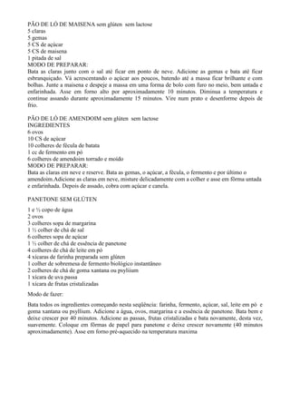 PÃO DE LÓ DE MAISENA sem glúten sem lactose
5 claras
5 gemas
5 CS de açúcar
5 CS de maisena
1 pitada de sal
MODO DE PREPARAR:
Bata as claras junto com o sal até ficar em ponto de neve. Adicione as gemas e bata até ficar
esbranquiçado. Vá acrescentando o açúcar aos poucos, batendo até a massa ficar brilhante e com
bolhas. Junte a maisena e despeje a massa em uma forma de bolo com furo no meio, bem untada e
enfarinhada. Asse em forno alto por aproximadamente 10 minutos. Diminua a temperatura e
continue assando durante aproximadamente 15 minutos. Vire num prato e desenforme depois de
frio.

PÃO DE LÓ DE AMENDOIM sem glúten sem lactose
INGREDIENTES
6 ovos
10 CS de açúcar
10 colheres de fécula de batata
1 cc de fermento em pó
6 colheres de amendoim torrado e moído
MODO DE PREPARAR:
Bata as claras em neve e reserve. Bata as gemas, o açúcar, a fécula, o fermento e por último o
amendoim.Adicione as claras em neve, misture delicadamente com a colher e asse em fôrma untada
e enfarinhada. Depois de assado, cobra com açúcar e canela.

PANETONE SEM GLÚTEN
1 e ½ copo de água
2 ovos
3 colheres sopa de margarina
1 ½ colher de chá de sal
6 colheres sopa de açúcar
1 ½ colher de chá de essência de panetone
4 colheres de chá de leite em pó
4 xícaras de farinha preparada sem glúten
1 colher de sobremesa de fermento biológico instantâneo
2 colheres de chá de goma xantana ou psyliium
1 xícara de uva passa
1 xícara de frutas cristalizadas
Modo de fazer:
Bata todos os ingredientes começando nesta seqüência: farinha, fermento, açúcar, sal, leite em pó e
goma xantana ou psyllium. Adicione a água, ovos, margarina e a essência de panetone. Bata bem e
deixe crescer por 40 minutos. Adicione as passas, frutas cristalizadas e bata novamente, desta vez,
suavemente. Coloque em fôrmas de papel para panetone e deixe crescer novamente (40 minutos
aproximadamente). Asse em forno pré-aquecido na temperatura maxima
 