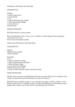 PANQUECA INTEGRAL DE LEGUMES

INGREDIENTES

MASSA:
3 colheres sopa de óleo
2 xícaras de leite
2 ovos
1 xícara de farinha de trigo integral
1 colher sopa de fondor Maggi
½ xícara chá aveia
Óleo para untar

MODO DE PREPARO

RECHEIO: Brócolis, cenoura, palmito

Bata no liquidificador o óleo, o leite, os ovos, a farinha e o fondor Maggi até ficar homogêneo.
Acrescente a aveia e bata.
Fritar a massa em pequenas porções.

TORTA DE ESPINAFRE E PEITO DE PERU

INGREDIENTES

MASSA:
300g de biscoito salgado
120g de manteiga

RECHEIO:
4 ovos
1 copo de requeijão ou cottage
1 colher de sopa de farinha de quinua
1 colher chá fondor Maggi
½ xícara chá de leite desnatado
200gr peito de peru em cubos
2 xícaras de chá de espinafre cozido, espremido e picado

MODO DE PREPARO

MASSA: bata os biscoitos no liquidificador até formar uma farofa. Misture com a manteiga e forre
o fundo e as laterais de uma forma redonda de aro removível. Reserve.

RECHEIO: bata na batedeira as gemas com o requeijão (ou cottage), a farinha, o fondor e o leite.
Misture o peito de peru e o espinafre ao creme. Incorpore delicadamente as claras batidas em neve,
despeje sobre a massa e leve ao forno (250°C), pré aqueceido, por 40 minutos.
 