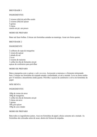 BREVIDADE 1

INGREDIENTES

2 xícaras (chá) de polvilho azedo
2 xícaras (chá) de açúcar
5 gemas
2 claras
canela em pó, um pouco

MODO DE PREPARO

Bater até fazer bolhas. Colocar em forminhas untadas na manteiga. Assar em forno quente.

BREVIDADE 2

INGREDIENTE

2 colheres de sopa de margarina
1 xícara de açúcar
1 pitada de sal
3 ovos
2 xícaras de maisena
1 colher de chá de fermento em pó
açúcar de confeiteiro para polvilhar

MODO DE PREPARO

Bata a margarina com o açúcar, o sal e os ovos. Acrescente a maisena e o fermento misturando
bem. Coloque me forminhas de empada untada e enfarinhada, só até a metade. Leve ao forno médio
por 15 minutos e desenforme ainda quente. Polvilhe o açúcar de confeiteiro e sirva em forminhas de
papel.

MÃE BENTA

INGREDIENTES

100g de creme de arroz
100g de margarina
1 colher de chá de fermento em pó
3 claras em neve
3 gemas
100 g de açúcar
100g de coco ralado

MODO DE PREPARO

Bata todos os ingredientes juntos. Asse em forminhas de papel, cheias somente até a metade. As
forminhas são colocadas antes de assar, dentro de formas de empadas.
 