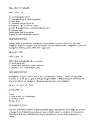 FLAN DE CHOCOLATE

INGREDIENTES

3/4 xícara de açúcar cristal
1/4 xícara de fécula de batata ou maisena
1 pitada de sal
1/2 xícara de leite de soja em pó
4 colheres de sopa de chocolate em pó
1 colher de chá generosa de gelatina em pó sem sabor
2 xícaras de água
2 colheres de sopa de margarina
1 colher de chá de essência de baunilha

MODO DE PREPARO

Coloque todos os ingredientes numa panela, misture bem e cozinhe em fogo baixo, mexendo
sempre até engrossar. Apague o fogo e acrescente a essência de baunilha e a margarina. Coloque em
taças para sobremesa, espere esfriar e leve a geladeira.

FLAN DE CÔCO

INGREDIENTES

400 ml de leite de côco (2 vidros pequenos)
1/4 de xícara de mel
1/4 de xícara de maisena ou fécula de batata
1/2 pacote de côco ralado adoçado (50g)

MODO DE PREPARO

Numa panela coloque o leite de côco, o mel, o côco ralado e a maisena.Cozinhe em fogo médio
mexendo de vez em quando,quando começar a engrossar baixe o fogo e mexa constantemente até
engrossar.Coloque em tacinhas de sobremesa ,espere esfriar e leve a geladeira.

PUDIM DE LEITE DE CÔCO

INGREDIENTES

6 ovos
2 vidros de leite de côco (400 ml)
2 xícaras de açúcar
1 pitada de sal

MODO DE PREPARO

Bata tudo no liquidificador (coe as gemas para tirar a pele), despeje numa forma de pudim pequena
(cerca de 20 cm de diâmetro), caramelada e asse em banho-maria por uma hora, em forno médio.
Desenforme depois de gelado (esquente alguns segundos na trempe do fogão para amolecer a
calda).
 