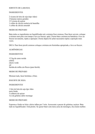 SORVETE DE LARANJA

INGREDIENTES

2 xícaras de leite de soja (tipo Ades)
2 bananas nanica grandes
1/2 xícaras de açúcar
1 colher de chá de essência de baunilha
1 colher de chá de emustab

MODO DE PREPARO

Bata todos os ingredientes no liquidificador até a mistura ficar cremosa. Para fazer sorvete, coloque
a mistura num pote com tampa e leve ao freezer, após 2 horas bata a mistura na batedeira e leve ao
freezer novamente, repita a operação 2 horas depois.Se achar necessário repita a operação mais
vezes.

DICA: Para fazer picolé cremoso coloque a mistura em forminhas apropriada, e leve ao freezer.

ALMÔNDEGAS

INGREDIENTES

1/2 kg de carne moída
cebola
cheiro verde
sal
farinha de milho em flocos (para farofa)

MODO DE PREPARO

Misturar tudo, fazer bolinhas e fritar.

IOGURTE DE SOJA

INGREDIENTES

1 litro de leite de soja tipo Ades
meio limão
5 colheres de açúcar
1cx de gelatina sabor morango

MODO DE PREPARO

Esprema o limão no leite e deixe talhar por 3 min. Acrescente o pacote de gelatina e açúcar. Bata
tudo no liquidificador. Está pronto. Se quiser bater com meia caixa de morangos, fica muito melhor.
 