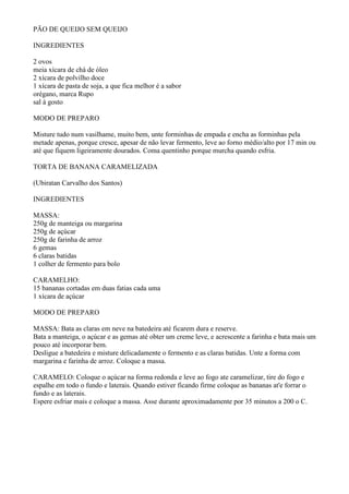 PÃO DE QUEIJO SEM QUEIJO

INGREDIENTES

2 ovos
meia xícara de chá de óleo
2 xícara de polvilho doce
1 xícara de pasta de soja, a que fica melhor é a sabor
orégano, marca Rupo
sal à gosto

MODO DE PREPARO

Misture tudo num vasilhame, muito bem, unte forminhas de empada e encha as forminhas pela
metade apenas, porque cresce, apesar de não levar fermento, leve ao forno médio/alto por 17 min ou
até que fiquem ligeiramente dourados. Coma quentinho porque murcha quando esfria.

TORTA DE BANANA CARAMELIZADA

(Ubiratan Carvalho dos Santos)

INGREDIENTES

MASSA:
250g de manteiga ou margarina
250g de açúcar
250g de farinha de arroz
6 gemas
6 claras batidas
1 colher de fermento para bolo

CARAMELHO:
15 bananas cortadas em duas fatias cada uma
1 xícara de açúcar

MODO DE PREPARO

MASSA: Bata as claras em neve na batedeira até ficarem dura e reserve.
Bata a manteiga, o açúcar e as gemas até obter um creme leve, e acrescente a farinha e bata mais um
pouco até incorporar bem.
Desligue a batedeira e misture delicadamente o fermento e as claras batidas. Unte a forma com
margarina e farinha de arroz. Coloque a massa.

CARAMELO: Coloque o açúcar na forma redonda e leve ao fogo ate caramelizar, tire do fogo e
espalhe em todo o fundo e laterais. Quando estiver ficando firme coloque as bananas at'e forrar o
fundo e as laterais.
Espere esfriar mais e coloque a massa. Asse durante aproximadamente por 35 minutos a 200 o C.
 