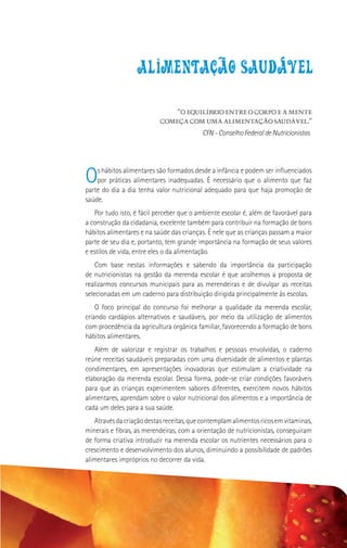 alimentacao saudavel

                               “O EQUILÍBRIO ENTRE O CORPO E A MENTE
                           COMEÇA COM UMA ALIMENTAÇÃO SAUDÁVEL.”
                                           CFN - Conselho Federal de Nutricionistas




O   s hábitos alimentares são formados desde a infância e podem ser influenciados
    por práticas alimentares inadequadas. É necessário que o alimento que faz
parte do dia a dia tenha valor nutricional adequado para que haja promoção de
saúde.
   Por tudo isto, é fácil perceber que o ambiente escolar é, além de favorável para
a construção da cidadania, excelente também para contribuir na formação de bons
hábitos alimentares e na saúde das crianças. É nele que as crianças passam a maior
parte de seu dia e, portanto, tem grande importância na formação de seus valores
e estilos de vida, entre eles o da alimentação.
    Com base nestas informações e sabendo da importância da participação
de nutricionistas na gestão da merenda escolar é que acolhemos a proposta de
realizarmos concursos municipais para as merendeiras e de divulgar as receitas
selecionadas em um caderno para distribuição dirigida principalmente às escolas.
    O foco principal do concurso foi melhorar a qualidade da merenda escolar,
criando cardápios alternativos e saudáveis, por meio da utilização de alimentos
com procedência da agricultura orgânica familiar, favorecendo a formação de bons
hábitos alimentares.
    Além de valorizar e registrar os trabalhos e pessoas envolvidas, o caderno
reúne receitas saudáveis preparadas com uma diversidade de alimentos e plantas
condimentares, em apresentações inovadoras que estimulam a criatividade na
elaboração da merenda escolar. Dessa forma, pode-se criar condições favoráveis
para que as crianças experimentem sabores diferentes, exercitem novos hábitos
alimentares, aprendam sobre o valor nutricional dos alimentos e a importância de
cada um deles para a sua saúde.
    Através da criação destas receitas, que contemplam alimentos ricos em vitaminas,
minerais e fibras, as merendeiras, com a orientação de nutricionistas, conseguiram
de forma criativa introduzir na merenda escolar os nutrientes necessários para o
crescimento e desenvolvimento dos alunos, diminuindo a possibilidade de padrões
alimentares impróprios no decorrer da vida.
 
