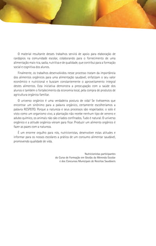 O material resultante desses trabalhos servirá de apoio para elaboração de
cardápios na comunidade escolar, colaborando para o fornecimento de uma
alimentação mais rica, sadia, nutritiva e de qualidade, que contribui para a formação
social e cognitiva dos alunos.
   Finalmente, os trabalhos desenvolvidos nesse processo tratam da importância
dos alimentos orgânicos para uma alimentação saudável, enfatizam o seu valor
econômico e nutricional e buscam constantemente o aproveitamento integral
destes alimentos. Esta iniciativa demonstra a preocupação com a saúde dos
alunos e também o fortalecimento da economia local, pela compra de produtos de
agricultura orgânica familiar.
    O universo orgânico é uma verdadeira postura de vida! Se tivéssemos que
encontrar um sinônimo para a palavra orgânico, certamente escolheríamos a
palavra RESPEITO. Porque a natureza e seus processos são respeitados: o solo é
visto como um organismo vivo, a plantação não recebe nenhum tipo de veneno e
adubo químico, os animais não são criados confinados. Tudo é natural. O universo
orgânico e a atitude orgânica vieram para ficar. Produzir um alimento orgânico é
fazer as pazes com a natureza.
   É um enorme orgulho para nós, nutricionistas, desenvolver estas atitudes e
informar para os nossos escolares a prática de um consumo alimentar saudável,
promovendo qualidade de vida.


                                                          Nutricionistas participantes
                                  do Curso de Formação em Gestão da Merenda Escolar
                                     e dos Concursos Municipais de Receitas Saudáveis
 