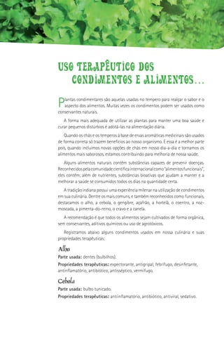USO TERAPeUTICO DOS
   CONDIMENTOS E ALIMENTOS...
P  lantas condimentares são aquelas usadas no tempero para realçar o sabor e o
   aspecto dos alimentos. Muitas vezes os condimentos podem ser usados como
conservantes naturais.
   A forma mais adequada de utilizar as plantas para manter uma boa saúde e
curar pequenos distúrbios é adotá-las na alimentação diária.
    Quando os chás e os temperos à base de ervas aromáticas medicinais são usados
de forma correta só trazem benefícios ao nosso organismo. E essa é a melhor parte
pois, quando incluímos novas opções de chás em nosso dia-a-dia e tornamos os
alimentos mais saborosos, estamos contribuindo para melhoria de nossa saúde.
    Alguns alimentos naturais contêm substâncias capazes de prevenir doenças.
Reconhecidos pela comunidade científica internacional como “alimentos funcionais”,
eles contêm, além de nutrientes, substâncias bioativas que ajudam a manter e a
melhorar a saúde se consumidos todos os dias na quantidade certa.
   A tradição indiana possui uma experiência milenar na utilização de condimentos
em sua culinária. Dentre os mais comuns, e também reconhecidos como funcionais,
destacamos o alho, a cebola, o gengibre, açafrão, a hortelã, o coentro, a noz-
moscada, a pimenta-do-reino, o cravo e a canela.
   A recomendação é que todos os alimentos sejam cultivados de forma orgânica,
sem conservantes, aditivos químicos ou uso de agrotóxicos.
   Registramos abaixo alguns condimentos usados em nossa culinária e suas
propriedades terapêuticas:

Alho
Parte usada: dentes (bulbilhos).
Propriedades terapêuticas: expectorante, antigripal, febrífugo, desinfetante,
antinflamatório, antibiótico, antisséptico, vermífugo.

Cebola
Parte usada: bulbo tunicado.
Propriedades terapêuticas: antiinflamatório, antibiótico, antiviral, sedativo.
 