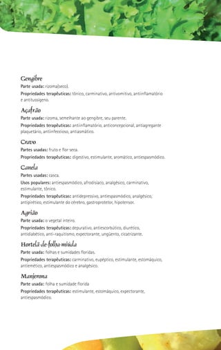 Gengibre
Parte usada: rizoma(seco).
Propriedades terapêuticas: tônico, carminativo, antivomitivo, antiinflamatório
e antitussígeno.

Açafrão
Parte usada: rizoma, semelhante ao gengibre, seu parente.
Propriedades terapêuticas: antiinflamatório, anticoncepcional, antiagregante
plaquetário, antiinfeccioso, antiasmático.

Cravo
Partes usadas: fruto e flor seca.
Propriedades terapêuticas: digestivo, estimulante, aromático, antiespasmódico.

Canela
Partes usadas: casca.
Usos populares: antiespasmódico, afrodisíaco, analgésico, carminativo,
estimulante, tônico.
Propriedades terapêuticas: antidepressivo, antiespasmódico, analgésico,
antipirético, estimulante do cérebro, gastroprotetor, hipotensor.

Agrião
Parte usada: o vegetal inteiro.
Propriedades terapêuticas: depurativo, antiescorbútico, diurético,
antidiabético, anti-raquitismo, expectorante, ungüento, cicatrizante.

Hortelã-de-folha-miúda
Parte usada: folhas e sumidades floridas.
Propriedades terapêuticas: carminativo, eupéptico, estimulante, estomáquico,
antiemético, antiespasmódico e analgésico.

Manjerona
Parte usada: folha e sumidade florida
Propriedades terapêuticas: estimulante, estomáquico, expectorante,
antiespasmódico.
 