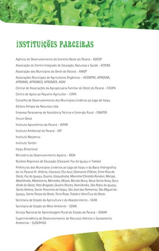 Instituicoes parceiras
Agência de Desenvolvimento do Extremo Oeste do Paraná - ADEOP
Associação do Centro Integrado de Educação, Natureza e Saúde - ACIENS
Associação dos Municípios do Oeste do Paraná - AMOP
Associações Municipais de Agricultores Orgânicos – ACEMPRE, APROSMI,
APROMIS, APROMED, APROMER, ADAF
Central de Associações da Agropecuária Familiar do Oeste do Paraná - CAOPA
Centro de Apoio ao Pequeno Agricultor – CAPA
Conselho de Desenvolvimento dos Municípios Lindeiros ao Lago de Itaipu
Editora Amigos da Natureza Ltda.
Empresa Paranaense de Assistência Técnica e Extensão Rural - EMATER
Forum Oeste
Instituto Agronômico do Paraná - IAPAR
Instituto Ambiental do Paraná - IAP
Instituto Maytenus
Instituto Yanten
Itaipu Binacional
Ministério do Desenvolvimento Agrário - MDA
Núcleos Regionais de Educação (Cascavel, Foz do Iguaçu e Toledo)
Prefeituras dos Municípios Lindeiros ao Lago de Itaipu e da Bacia Hidrográfica
do rio Paraná III: Altônia, Cascavel, Céu Azul, Diamante D’Oeste, Entre Rios do
Oeste, Foz do Iguaçu, Guaíra, Itaipulândia, Marechal Cândido Rondon, Maripá,
Matelândia, Medianeira, Mercedes, Missal, Mundo Novo, Nova Santa Rosa, Ouro
Verde do Oeste, Pato Bragado, Quatro Pontes, Ramilândia, São Pedro do Iguaçu,
Santa Helena, Santa Terezinha de Itaipu, São José das Palmeiras, São Miguel do
Iguaçu, Santa Tereza do Oeste, Terra Roxa, Toledo e Vera Cruz do Oeste.
Secretaria de Estado da Agricultura e do Abastecimento - SEAB
Secretaria de Estado do Meio Ambiente - SEMA
Serviço Nacional de Aprendizagem Rural do Estado do Paraná - SENAR
Superintendência de Desenvolvimento de Recursos Hídricos e Saneamento
Ambiental - SUDERHSA
 