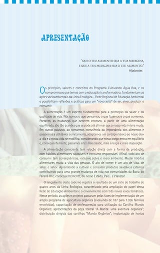 “QUE O TEU ALIMENTO SEJA A TUA MEDICINA,
                               E QUE A TUA MEDICINA SEJA O TEU ALIMENTO.”
                                                                       Hipócrates




O   s princípios, valores e conceitos do Programa Cultivando Água Boa, e os
    compromissos que temos com a educação transformadora, fundamentam as
ações socioambientais da Linha Ecológica – Rede Regional de Educação Ambiental
e possibilitam reflexões e práticas para um “novo jeito” de ser, viver, produzir e
consumir.
    A alimentação é um aspecto fundamental para a promoção da saúde e da
qualidade de vida. Nós somos o que pensamos, o que fazemos e o que comemos.
Portanto, as mudanças que ocorrem conosco, a partir de uma alimentação
equilibrada, são tão grandes que se pode até afirmar que a nossa vida inteira muda.
Em outras palavras, ao tomarmos consciência da importância dos alimentos e
passarmos a utilizá-los corretamente, adaptamos um cardápio básico ao nosso dia-
a-dia e a nossa vida se modifica, considerando que nosso corpo entra em equilíbrio
e, conseqüentemente, passamos a ter mais saúde, mais energia e mais disposição.
   A alimentação consciente tem relação direta com a forma de produção,
com hábitos alimentares saudáveis e consumo responsável. Afinal, todo ato de
consumir tem conseqüências, inclusive sobre o meio ambiente. Mudar hábitos
alimentares muda a vida das pessoas. O ato de comer é um ato de vida, de
saber e sabor. Aprendendo a cultivar e consumir produtos saudáveis estamos
contribuindo para uma grande mudança de vida nas comunidades da Bacia do
Paraná III e, conseqüentemente, do nosso Estado, País... e Planeta!
    O lançamento deste caderno registra o resultado de um ciclo de trabalho de
quatro anos da Linha Ecológica, caracterizado pela ampliação do papel dessa
Rede de Educação Ambiental e o envolvimento com três novos eixos temáticos.
Nesse período, as ações e projetos passaram pelas fases de implementação de um
amplo programa de agricultura orgânica (evoluindo de 187 para 1.026 famílias
envolvidas); capacitação de professores/as para utilização da Cartilha Mundo
Orgânico; apresentações da peça teatral “A Matita: uma aventura orgânica”;
distribuição dirigida das cartilhas “Mundo Orgânico”; implantação de hortas
 