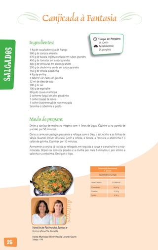 Canjicada à Fantasia
                                                                            Tempo de Preparo:
           Ingredientes:                                                    1h10min
                                                                            Rendimento:
Salgados



           1 Kg de coxa/sobrecoxa de frango                                 25 porções
           500 g de canjica amarela
           870 g de batata inglesa cortada em cubos grandes
           450 g de tomates em cubos grandes
           480 g de cenouras em cubos grandes
           250 g de abobrinha verde em cubos grandes
           150 g de cebola picadinha
           4 Kg de ervilha
           2 tabletes de caldo de galinha
           32 ml de óleo de soja
           300 g de sal
           100 g de espinafre
           80 g de couve-manteiga
           2 colheres (sopa) de alho picadinho
           1 colher (sopa) de sálvia
           1 colher (sobremesa) de noz-moscada
           Salsinha e cebolinha a gosto



           Modo de preparo:
           Deixe a canjica de molho na véspera com 4 litros de água. Cozinhe-a na panela de
           pressão por 50 minutos.
           Corte a carne em pedaços pequenos e refogue com o óleo, o sal, o alho e as folhas de
           sálvia. Quando estiver dourada, junte a cebola, a batata, a cenoura, a abobrinha e o
           caldo de galinha. Cozinhar por 10 minutos.
           Acrescente a canjica já cozida ao refogado, em seguida a couve e o espinafre e a noz-
           moscada. Depois os tomates picados e a ervilha por mais 5 minutos e, por último a
           salsinha e a cebolinha. Desligue o fogo.



                                                                            Informação Nutricional
                                                                                  1 porção

                                                                            Quantidade por porção



                                                                 Valor Calórico             232,86 Kcal

                                                                 Carboidrato                 35,47 g

                                                                 Proteína                    13,32 g

                                                                 Lipídio                      4,18 g
                                             Autoras




             Vandila de Fátima dos Santos e
             Tereza Zanatta Zanella
             Escola Municipal Shirley Maria Lorandi Saurin
             Toledo - PR
   26
 