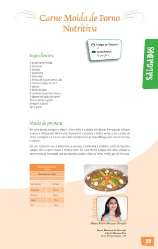 Carne Moída de Forno
                   Nutritiva
                                                           Tempo de Preparo:
                                                           1h




                                                                                            Salgados
                                                           Rendimento:
Ingredientes:                                              10 porções

1 kg de carne moída
3 cenouras
5 batatas
1 abobrinha
1 beterraba
2 folhas de couve com o talo
3 colheres (sopa) de óleo
1 cebola
1 dente de alho
2 colheres (sopa) de colorau
1 tablete de caldo de carne
Cheiro verde a gosto
Orégano a gosto
Sal a gosto




Modo de preparo:
Em uma panela coloque o óleo e frite o alho e a cebola até dourar. Em seguida coloque
a carne e refogue por 20 minutos. Acrescente o colorau, o cheiro verde, o sal, o caldo de
carne, o orégano e a couve com o talo cortado em tiras finas. Refogue por mais 3 minutos
e reserve.
Em um recipiente rale a abobrinha, a cenoura, a beterraba e a batata. Junte os legumes
ralados com a carne moída e misture bem. Em uma forma untada com óleo, coloque a
carne moída já misturada com os legumes ralados e leve ao forno médio por 30 minutos.



           Informação Nutricional
                 1 porção

           Quantidade por Porção




Valor Calórico              237 Kcal


Carboidrato                  74,5 g

Proteína                     86,2 g
                                                     Autora




Lipídio                      170 g

Fibra                        1,5 g




                                                     Márcia Maria Marques Obregão

                                                           Centro Municipal de Educação
                                                                   Infantil Mariano Otto
                                                               Santa Tereza do Oeste - PR

                                                                                            29
 