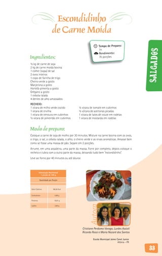 Escondidinho
                           de Carne Moída
                                                            Tempo de Preparo:
                                                            1h




                                                                                              Salgados
                                                            Rendimento:
Ingredientes:                                               70 porções

½ kg de carne de soja
2 kg de carne moída bovina
1 colher (sopa) de sal
2 ovos inteiros
1 copo de farinha de trigo
Cheiro-verde a gosto
Manjerona a gosto
Hortelã-pimenta a gosto
Orégano a gosto
1 cebola ralada
4 dentes de alho amassados
RECHEIO:
1 xícara de milho verde cozido            ½ xícara de tomate em cubinhos
1 xícara de ervilha                       ½ x/icara de azeitonas picadas
1 xícara de cenoura em cubinhos           1 xícara de talos de couve em rodelas
½ xícara de pimentão em cubinhos          1 xícara de mostarda em rodelas


Modo de preparo:
Coloque a carne de soja de molho por 30 minutos. Misture na carne bovina com os ovos,
o trigo, o sal, a cebola ralada, o alho, o cheiro verde e as ervas aromáticas. Amasse bem
como se fosse uma massa de pão. Separe em 2 porções.
Arrume, em uma assadeira, uma parte da massa. Forre por completo, depois coloque o
recheio e cubra com a outra parte da massa, deixando tudo bem “escondidinho”.
Leve ao forno por 40 minutos ou até dourar.



            Informação Nutricional
               1 porção de 100 g

            Quantidade por Porção



 Valor Calórico             98,56 Kcal


 Carboidrato                  5,88 g

 Proteína                    10,91 g
                                                    Autora




 Lipídio                      3,60 g




                                              Cristiane Perdomo Varago, Lurdes Assioli
                                              Ricardo Rossi e Maria Nazaré dos Santos

                                                       Escola Municipal Jaime Canet Junior
                                                                               Altônia - PR

                                                                                              33
 