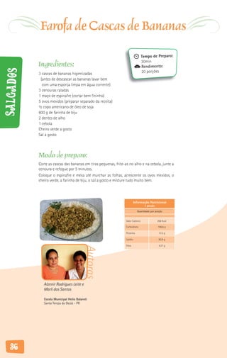 Farofa de Cascas de Bananas
                                                                                  Tempo de Preparo:
                                                                                  30min
           Ingredientes:                                                          Rendimento:
Salgados



           3 cascas de bananas higienizadas                                       20 porções
            (antes de descascar as bananas lavar bem
             com uma esponja limpa em água corrente)
           3 cenouras raladas
           1 maço de espinafre (cortar bem fininho)
           5 ovos mexidos (preparar separado da receita)
           ½ copo americano de óleo de soja
           600 g de farinha de biju
           2 dentes de alho
           1 cebola
           Cheiro verde a gosto
           Sal a gosto




           Modo de preparo:
           Corte as cascas das bananas em tiras pequenas, frite-as no alho e na cebola, junte a
           cenoura e refogue por 5 minutos.
           Coloque o espinafre e mexa até murchar as folhas, acrescente os ovos mexidos, o
           cheiro verde, a farinha de biju, o sal a gosto e misture tudo muito bem.




                                                                           Informação Nutricional
                                                                                   1 porção

                                                                             Quantidade por porção


                                                                 Valor Calórico               200 Kcal

                                                                 Carboidrato                  106,6 g

                                                                 Proteína                      17,5 g

                                                                 Lipídio                       82,9 g

                                                                 Fibra                         4,37 g
                                           Autoras




              Alzenir Rodrigues Leite e
              Marli dos Santos

              Escola Municipal Helio Balaroti
              Santa Tereza do Oeste - PR




   36
 