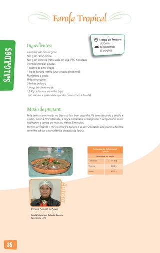 Farofa Tropical
                                                                                Tempo de Preparo:
                                                                                1h30min
           Ingredientes:                                                        Rendimento:
Salgados



           4 colheres de óleo vegetal                                           35 porções
           500 g de carne moída
           500 g de proteína texturizada de soja (PTS) hidratada
           3 cebolas médias picadas
           1 cabeça de alho picada
           1 kg de banana inteira (usar a casca picadinha)
           Manjerona a gosto
           Orégano a gosto
           3 folhas de louro
           1 maço de cheiro verde
           1,5 Kg de farinha de milho (biju)
            (ou mesmo a quantidade que der consistência à farofa)



           Modo de preparo:
           Frite bem a carne moída no óleo até ficar bem sequinha. Vá acrescentando a cebola e
           o alho. Junte a PTS hidratada, a casca da banana, a manjerona, o orégano e o louro.
           Abafe com a tampa por mais ou menos 5 minutos.
           Por fim, acrescente o cheiro verde e a banana e vá acrescentando aos poucos a farinha
           de milho até dar a consistência desejada da farofa.




                                                                           Informação Nutricional
                                                                                   1 porção

                                                                             Quantidade por porção

                                                                 Carboidrato                  234,35 g

                                                                 Proteína                     63,38 g

                                                                 Lipídio                      61,12 g
                                         Autora




              Creuza Simião da Silva
              Escola Municipal Arlindo Gouveia
              Ramilândia - PR




   38
 