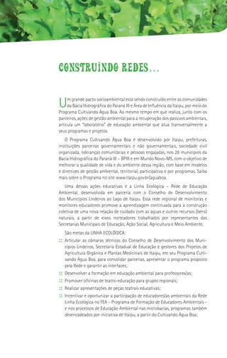 CONSTRUINDO REDES...

U    m grande pacto socioambiental está sendo construído entre as comunidades
     da Bacia Hidrográfica do Paraná III e Área de Influência da Itaipu, por meio do
Programa Cultivando Água Boa. Ao mesmo tempo em que realiza, junto com os
parceiros, ações de gestão ambiental para a recuperação dos passivos ambientais,
articula um “laboratório” de educação ambiental que atua transversalmente a
seus programas e projetos.
   O Programa Cultivando Água Boa é desenvolvido por Itaipu, prefeituras,
instituições parceiras governamentais e não governamentais, sociedade civil
organizada, lideranças comunitárias e pessoas engajadas, nos 28 municípios da
Bacia Hidrográfica do Paraná III – BPIII e em Mundo Novo-MS, com o objetivo de
melhorar a qualidade de vida e do ambiente dessa região, com base em modelos
e diretrizes de gestão ambiental, territorial, participativa e por programas. Saiba
mais sobre o Programa no site www.itaipu.gov.br/aguaboa.
   Uma dessas ações educativas é a Linha Ecológica – Rede de Educação
Ambiental, desenvolvida em parceria com o Conselho de Desenvolvimento
dos Municípios Lindeiros ao Lago de Itaipu. Essa rede regional de monitoras e
monitores educadores promove a aprendizagem continuada para a construção
coletiva de uma nova relação de cuidado com as águas e outros recursos (bens)
naturais, a partir de eixos norteadores trabalhados por representantes das
Secretarias Municipais de Educação, Ação Social, Agricultura e Meio Ambiente.
     São metas da LINHA ECOLÓGICA:
:: Articular as câmaras técnicas do Conselho de Desenvolvimento dos Muni-
     cípios Lindeiros, Secretaria Estadual de Educação e gestores dos Projetos de
     Agricultura Orgânica e Plantas Medicinais de Itaipu, em seu Programa Culti-
     vando Água Boa, para consolidar parcerias, apresentar o programa proposto
     pela Rede e garantir as interfaces;
::   Desenvolver a formação em educação ambiental para professores/as;
::   Promover oficinas de teatro-educação para grupos regionais;
::   Realizar apresentações de peças teatrais educativas;
::   Incentivar e oportunizar a participação de educadores/as ambientais da Rede
     Linha Ecológica no FEA - Programa de Formação de Educadores Ambientais -
     e nos processos de Educação Ambiental nas microbacias, programas também
     desencadeados por iniciativa de Itaipu, a partir do Cultivando Água Boa;
 