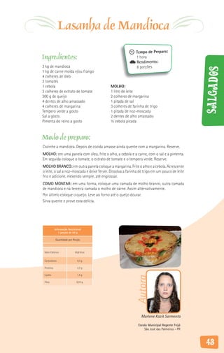 Lasanha de Mandioca
                                                             Tempo de Preparo:
Ingredientes:                                                1 hora
                                                             Rendimento:
3 kg de mandioca                                             8 porções




                                                                                                Salgados
1 kg de carne moída e/ou frango
4 colheres de óleo
3 tomates
1 cebola                                    MOLHO:
3 colheres de extrato de tomate             1 litro de leite
300 g de queijo                             2 colheres de margarina
4 dentes de alho amassado                   1 pitada de sal
4 colheres de margarina                     3 colheres de farinha de trigo
Tempero verde a gosto                       1 pitada de noz-moscada
Sal a gosto                                 2 dentes de alho amassado
Pimenta do reino a gosto                    ½ cebola picada



Modo de preparo:
Cozinhe a mandioca. Depois de cozida amasse ainda quente com a margarina. Reserve.
MOLHO: em uma panela com óleo, frite o alho, a cebola e a carne, com o sal e a pimenta.
Em seguida coloque o tomate, o extrato de tomate e o tempero verde. Reserve.
MOLHO BRANCO: em outra panela coloque a margarina. Frite o alho e a cebola. Acrescente
o leite, o sal a noz-moscada e deixe ferver. Dissolva a farinha de trigo em um pouco de leite
frio e adicione, mexendo sempre, até engrossar.
COMO MONTAR: em uma forma, coloque uma camada de molho branco, outra camada
de mandioca e na terceira camada o molho de carne. Assim alternativamente.
Por último coloque o queijo. Leve ao forno até o queijo dourar.
Sirva quente e prove esta delícia.




            Informação Nutricional
               1 porção de 50 g

            Quantidade por Porção



 Valor Calórico              65,6 Kcal


 Carboidrato                   9,3 g

 Proteína                      2,7 g

 Lipídio                       1,4 g
                                                             Autora




 Fibra                        0,32 g




                                                                Marlene Kazik Sarmento

                                                              Escola Municipal Regente Feijó
                                                                  São José das Palmeiras - PR



                                                                                                43
 