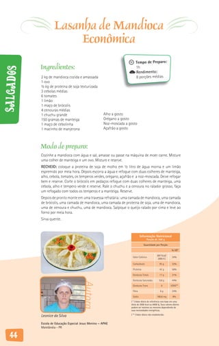 Lasanha de Mandioca
                         Econômica
                                                                         Tempo de Preparo:
           Ingredientes:                                                 1h
Salgados



                                                                         Rendimento:
           2 kg de mandioca cozida e amassada                            8 porções médias
           1 ovo
           ½ kg de proteína de soja texturizada
           3 cebolas médias
           6 tomates
           1 limão
           1 maço de brócolis
           4 cenouras médias
           1 chuchu grande                            Alho a gosto
           150 gramas de manteiga                     Orégano a gosto
           1 maço de cebolinha                        Noz-moscada a gosto
           1 macinho de manjerona                     Açafrão a gosto



           Modo de preparo:
           Cozinhe a mandioca com água e sal, amasse ou passe na máquina de moer carne. Misture
           uma colher de manteiga e um ovo. Misture e reserve.
           RECHEIO: coloque a proteína de soja de molho em ½ litro de água morna e um limão
           espremido por meia hora. Depois escorra a água e refogue com duas colheres de manteiga,
           alho, cebola, tomates, os temperos verdes, orégano, açafrão e a noz-moscada. Deixe refogar
           bem e reserve. Corte o brócolis em pedaços refogue com duas colheres de manteiga, uma
           cebola, alho e tempero verde e reserve. Rale o chuchu e a cenoura no ralador grosso, faça
           um refogado com todos os temperos e a manteiga. Reserve.
           Depois de pronto monte em uma travessa refratária: uma camada de mandioca, uma camada
           de brócolis, uma camada de mandioca, uma camada de proteína de soja, uma de mandioca,
           uma de cenoura e chuchu, uma de mandioca. Salpique o queijo ralado por cima e leve ao
           forno por meia hora.
           Sirva quente.



                                                                              Informação Nutricional
                                                                                      Porção de 300 g

                                                                                  Quantidade por Porção

                                                                                                                % VD*

                                                                                                  687 Kcal/
                                                                      Valor Calórico                            34%
                                                                                                   2885 KJ

                                                                      Carboidrato                   95 g        32%

                                                                      Proteína                      42 g        56%

                                                                      Gorduras Totais               17 g        31%

                                                                      Gorduras Saturadas            9,8 g       44%
                                        Autora




                                                                      Gorduras Trans                  0        VDNE**

                                                                      Fibra                          6g         24%

                                                                      Sódio                       180,6 mg       8%
                                                                     ( * ) Valor diário de referência com base em uma
                                                                     dieta de 2000 kcal ou 8400 kj. Seus valores diários
                                                                     podem ser maiores ou menores dependendo de
                                                                     suas necessidades energéticas.

           Leonice da Silva                                          ( ** ) Valor diário não estabelecido.


           Escola de Educação Especial Jesus Menino – APAE
           Matelândia - PR

   44
 