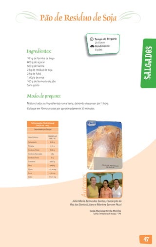 Pão de Resíduo de Soja
                                                                 Tempo de Preparo:
                                                                 2h15min
                                                                 Rendimento:




                                                                                                 Salgados
Ingredientes:                                                    8 pães

10 kg de farinha de trigo
600 g de açúcar
500 g de banha
2 kg de resíduo de soja
2 kg de fubá
1 dúzia de ovos
100 g de fermento de pão
Sal a gosto


Modo de preparo:
Misture todos os ingredientes numa bacia, deixando descansar por 1 hora.
Coloque em fôrmas e asse por aproximadamente 30 minutos.



    Informação Nutricional
             Porção de 180 g

           Quantidade por Porção


                           144,46 Kcal/
Valor Calórico
                             606,7 KJ

Carboidrato                    6,46 g

Proteína                       2,11 g

Gorduras Totais                9,68 g

Gorduras Saturadas              2,8 g

Gorduras Trans                   0g

Colesterol                     0,031 g

Fibra                          6,494 g

Cálcio                      175,34 mg

Ferro                          4,44 mg
                                                  Autoras




Sódio                       111,51 mg




                                            Júlia Maria Belino dos Santos, Conceição da
                                          Paz dos Santos Lisiero e Marlene Larssen Pezzi

                                                            Escola Municipal Cecília Meireles
                                                                Santa Terezinha de Itaipu - PR




                                                                                                 47
 