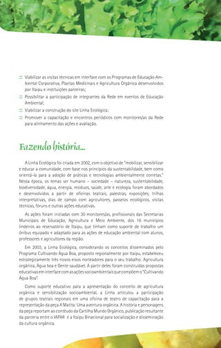 :: Viabilizar as visitas técnicas em interface com os Programas de Educação Am-
   biental Corporativa, Plantas Medicinais e Agricultura Orgânica desenvolvidos
   por Itaipu e instituições parceiras;
:: Possibilitar a participação de integrantes da Rede em eventos de Educação
   Ambiental;
:: Viabilizar a construção do site Linha Ecológica;
:: Promover a capacitação e encontros periódicos com monitores/as da Rede
   para alinhamento das ações e avaliação.




Fazendo história...
    A Linha Ecológica foi criada em 2002, com o objetivo de “mobilizar, sensibilizar
e educar a comunidade, com base nos princípios da sustentabilidade, bem como
orientá-la para a adoção de práticas e tecnologias ambientalmente corretas.”
Nessa época, os temas ser humano – sociedade – natureza, sustentabilidade,
biodiversidade, água, energia, resíduos, saúde, arte e ecologia foram abordados
e desenvolvidos a partir de oficinas teatrais, palestras, exposições, trilhas
interpretativas, dias de campo com agricultores, passeios ecológicos, visitas
técnicas, fóruns e outras ações educativas.
    As ações foram iniciadas com 30 monitores/as, profissionais das Secretarias
Municipais de Educação, Agricultura e Meio Ambiente, dos 16 municípios
lindeiros ao reservatório de Itaipu, que tinham como suporte de trabalho um
ônibus equipado e adaptado para as ações de educação ambiental com alunos,
professores e agricultores da região.
   Em 2003, a Linha Ecológica, considerando os conceitos disseminados pelo
Programa Cultivando Água Boa, proposto regionalmente por Itaipu, estabeleceu
estrategicamente três novos eixos norteadores para o seu trabalho: Agricultura
orgânica, Água boa e Gente saudável. A partir deles foram construídas propostas
educativas em interface com as ações socioambientais que compõem o “Cultivando
Água Boa”.
   Como suporte educativo para a apresentação do conceito de agricultura
orgânica e sensibilização socioambiental, a Linha articulou a participação
de grupos teatrais regionais em uma oficina de teatro de capacitação para a
representação da peça A Matita: Uma aventura orgânica. A história e personagens
da peça reportam ao contéudo da Cartilha Mundo Orgânico, publicação resultante
da parceria entre o IAPAR e a Itaipu Binacional para socialização e disseminação
da cultura orgânica.
 