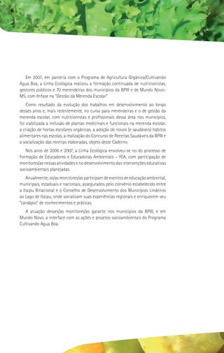 Em 2007, em parceria com o Programa de Agricultura Orgânica/Cultivando
Água Boa, a Linha Ecológica realizou a formação continuada de nutricionistas,
gestores públicos e 70 merendeiras dos municípios da BPIII e de Mundo Novo-
MS, com ênfase na “Gestão da Merenda Escolar”
    Como resultado da evolução dos trabalhos em desenvolvimento ao longo
desses anos e, mais recentemente, no curso para merendeiras e o de gestão da
merenda escolar, com nutricionistas e profissionais dessa área nos municípios,
foi viabilizada a inclusão de plantas medicinais e funcionais na merenda escolar,
a criação de hortas escolares orgânicas, a adoção de novos (e saudáveis) hábitos
alimentares nas escolas, a realização do Concurso de Receitas Saudáveis da BPIII e
a socialização das receitas elaboradas, objeto deste Caderno.
   Nos anos de 2006 e 2007, a Linha Ecológica envolveu-se no do processo de
Formação de Educadores e Educadoras Ambientais – FEA, com participação de
monitores/as nessas atividades e no desenvolvimento das intervenções educativas
socioambientais planejadas.
    Anualmente, os/as monitores/as participam de eventos de educação ambiental,
municipais, estaduais e nacionais, assegurados pelo convênio estabelecido entre
a Itaipu Binacional e o Conselho de Desenvolvimento dos Municípios Lindeiros
ao Lago de Itaipu, onde socializam suas experiências regionais e enriquecem seu
“cardápio” de conhecimentos e práticas.
   A atuação desses/as monitores/as garante nos municípios da BPIII, e em
Mundo Novo, a interface com as ações e projetos socioambientais do Programa
Cultivando Água Boa.
 