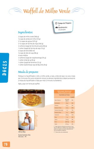 Waffell de Milho Verde
                                                                          Tempo de Preparo:
                                                                          1h
                                                                          Rendimento:
                                                                          32 porções
        Ingredientes:
        2 copos de milho verde (360 g)
        ½ copo de amido de milho (18 g)
        2 ½ copos de açúcar (375 g)
        2 ½ copos de farinha de trigo (350 g)
        2 colheres (sopa) de farinha de aveia (50 g)
        1 colher (sopa) de farinha de soja (15 g)
        2 copos de leite (400 ml)
        ½ copo de óleo de soja (96 g)
        4 ovos médios
        3 colheres (sopa) de nata/manteiga (75 g)
        1 colher (chá) de sal (6 g)
Doces




        1 colher (sopa) de fermento (12 g)
        1 colher (sobremesa) rasa de Baunilha (9 g)



        Modo de preparo:
        Coloque no liquidificador o leite, o milho verde, a nata, o óleo de soja e os ovos e bata
        por 3 minutos. Em outro recipiente misture os demais ingredientes e depois acrescente
        a massa do liquidificador e bata por mais 5 minutos na batedeira.
        Após, assar em forma de waffell.



                                                                          Informação Nutricional
                                                                          Porção de 200 ml (1 copo)

                                                                              Quantidade por Porção

                                                                                                        % VD(*)

                                                                                            162 Kcal/
                                                                 Valor Calórico                            8%
                                                                                             680 KJ

                                                                 Carboidrato                   25 g        9%

                                                                 Proteína                     3,3 g        5%

                                                                 Gorduras Totais              5,4 g       10%

                                                                 Gorduras Saturadas            1,5         7%

                                                                 Gorduras Trans                0g        VDNE**

                                                                 Colesterol                  38 mg        13%
                                Autora




                                                                 Fibra                         1g          4%

                                                                 Cálcio                      24 mg         3%

                                                                 Ferro                      0,49 mg        4%

                                                                 Sódio                       87 mg         4%

                                                               ( * ) Valor diário de referência com base em uma
                                                               dieta de 2000 kcal ou 8400 kj. Seus valores diários
                                                               podem ser maiores ou menores dependendo de
                                                               suas necessidades energéticas.
        Olíria May                                             ( ** ) Valor diário não estabelecido.

        Escola Cantinho Feliz
        Mercedes - PR




 78
 