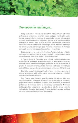 Promovendo mudanças...
   As ações educativas desenvolvidas pela LINHA ECOLÓGICA para estudantes,
professores e agricultores, envolvem visitas ecológicas monitoradas; visitas
técnicas para agricultores; encontros de capacitação; estímulo à implantação
de hortas orgânicas escolares e residenciais; distribuição de materiais didáticos;
apresentações teatrais; plano de ação municipal para catadores de materiais
recicláveis; cursos de formação em agroecologia, plantas medicinais e educação
no consumo; cursos de formação para monitores ambientais e de formação
continuada para nutricionistas, gestores públicos e merendeiras.
   Elas buscam promover novos conhecimentos, reflexões e mudanças de hábitos
e atitudes em relação ao modo de ser, viver, produzir e consumir das pessoas e
comunidades que vivem nessa região, “cultivando água boa”!
   O Curso de Formação Continuada sobre a Gestão da Merenda Escolar para
Nutricionistas e Merendeiras, estreitamente ligado ao tema deste Caderno, está
conectado com o trabalho realizado pelos professores em sala de aula e com os
projetos de agricultura orgânica, plantas medicinais e educação ambiental para
sustentabilidade, desenvolvidos na região como parte do Programa Cultivando Água.
   Ele enfatiza que a alimentação equilibrada é a forma preventiva e econômica de
diminuir gastos com a saúde pública, manter o bem estar dos alunos e contribuir
no processo ensino-aprendizagem.
   Esse Curso e o de Formação para Merendeiras, iniciado em 2005, com
capacitação de 600 merendeiras, contribuiu para a boa recepção e adesão à
proposta do Concurso de Receitas Saudáveis pelas merendeiras, nutricionistas,
profissionais da merenda escolar e, em especial, das Secretarias Municipais
de Educação. Esse engajamento e a dedicação de todas/os tornou possível a
realização dos Concursos Municipais de Receitas Saudáveis na quase totalidade
dos municípios envolvidos nesse processo educativo.
 