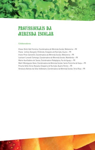 PROFISSIONAIS DA
MERENDA ESCOLAR
Colaboradoras

Eliane Dirlei Kall Ferreira, Coordenadora de Merenda Escolar, Medianeira – PR
Flavia Letícia Gonçales Chibinski, Estagiária de Nutrição, Guaíra – PR
Irione Piran Zanotelli, Coordenadora da Merenda Escolar, Medianeira – PR
Lucivani Lunardi Camargo, Coordenadora da Merenda Escolar, Matelândia – PR
Maria Auxiliadora de Souza, Coordenadora Pedagógica, Foz do Iguaçu – PR
Marli Meneguzzo Deon, Coordenadora da Merenda Escolar, Santa Terezinha de Itaipu – PR
Priscila Kelly Cervo Rossato, Estagiária de Nutrição, Quatro Pontes – PR
Veralucia Batista da Silva Volkmann, Coordenadora da Merenda Escolar, Terra Roxa – PR
 