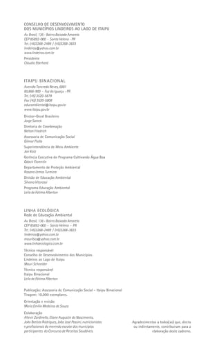 CONSELHO DE DESENVOLVIMENTO
DOS MUNICÍPIOS LINDEIROS AO LAGO DE ITAIPU
Av. Brasil, 136 - Bairro Baixada Amarela
CEP 85892-000 - Santa Helena - PR
Tel.: (45)3268-2489 / (45)3268-3823
lindeiros@yahoo.com.br
www.lindeiros.com.br
Presidente
Cláudio Eberhard



ITAIPU BINACIONAL
Avenida Tancredo Neves, 6001
85.866-900 - Foz do Iguaçu - PR
Tel.: (45) 3520-5879
Fax: (45) 3520-5808
educambiental@itaipu.gov.br
www.itaipu.gov.br
Diretor-Geral Brasileiro
Jorge Samek
Diretoria de Coordenação
Nelton Friedrich
Assessoria de Comunicação Social
Gilmar Piolla
Superintendência de Meio Ambiente
Jair Kotz
Gerência Executiva do Programa Cultivando Água Boa
Odacir Fiorentin
Departamento de Proteção Ambiental
Rosana Lemos Turmina
Divisão de Educação Ambiental
Silvana Vitorassi
Programa Educação Ambiental
Leila de Fátima Alberton



LINHA ECOLÓGICA
Rede de Educação Ambiental
Av. Brasil, 136 - Bairro Baixada Amarela
CEP 85892-000 - Santa Helena - PR
Tel.: (45)3268-2489 / (45)3268-3823
lindeiros@yahoo.com.br
mauribio@yahoo.com.br
www.linhaecologica.com.br
Técnico responsável
Conselho de Desenvolvimento dos Municípios
Lindeiros ao Lago de Itaipu
Mauri Schneider
Técnica responsável
Itaipu Binacional
Leila de Fátima Alberton


Publicação: Assessoria de Comunicação Social - Itaipu Binacional
Tiragem: 10.000 exemplares.
Orientação e revisão
Maria Emília Medeiros de Souza
Colaboração
Altevir Zardinello, Eliane Augustin do Nascimento,
João Batista Rodrigues, João José Passini, nutricionistas          Agradecimentos a todos(as) que, direta
e profissionais da merenda escolar dos municípios                   ou indiretamente, contribuiram para a
participantes do Concurso de Receitas Saudáveis.                                elaboração deste caderno.
 