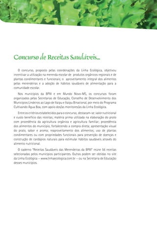 Concurso de Receitas Saudáveis...
   O concurso, proposto pelas coordenações da Linha Ecológica, objetivou
incentivar a utilização na merenda escolar de produtos orgânicos regionais e de
plantas condimentares e funcionais; o aproveitamento integral dos alimentos
pelas merendeiras e a adoção de hábitos saudáveis de alimentação para a
comunidade escolar.
   Nos municípios da BPIII e em Mundo Novo-MS, os concursos foram
organizados pelas Secretarias de Educação, Conselho de Desenvolvimento dos
Municípios Lindeiros ao Lago de Itaipu e Itaipu Binacional, por meio do Programa
Cultivando Água Boa, com apoio dos/as monitores/as da Linha Ecológica.
   Entre os critérios estabelecidos para o concurso, destacam-se: valor nutricional
e custo benefício das receitas; matéria prima utilizada na elaboração do prato
com procedência da agricultura orgânica e agricultura familiar; procedência
dos alimentos do município, fortalecendo a compra direta; apresentação visual
do prato, sabor e aroma; reaproveitamento dos alimentos; uso de plantas
condimentares ou com propriedades funcionais para prevenção de doenças e
construção de cardápios naturais para estimular hábitos saudáveis através do
alimento nutricional.
    O caderno “Receitas Saudáveis das Merendeiras da BPIII” reúne 56 receitas
selecionadas pelos municípios participantes. Outras podem ser obtidas no site
da Linha Ecológica – www.linhaecologica.com.br – ou na Secretaria de Educação
desses municípios.
 