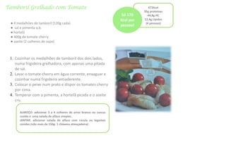 Tamboril Grelhado com Tomate 672kcal
95g proteínas
44,8g HC
12,4g Lípidos
(4 pessoas)● 4 medalhões de tamboril (120g cada)
● sal e pimenta q.b.
● hortelã
● 400g de tomate cherry
● azeite (2 colheres de sopa)
1. Cozinhar os medalhões de tamboril dos dois lados,
numa frigideira grelhadora, com apenas uma pitada
de sal.
2. Lavar o tomate cherry em água corrente, enxaguar e
cozinhar numa frigideira antiaderente.
3. Colocar o peixe num prato e dispor os tomates cherry
por cima.
4. Temperar com a pimenta, a hortelã picada e o azeite
cru.
Só 170
Kcal por
pessoa!
ALMOÇO: adicionar 3 a 4 colheres de arroz branco ou cuscus
cozido e uma salada de alface simples.
JANTAR: adicionar salada de alface com rúcula ou legumes
cozidos (não mais de 150g- 1 chávena almoçadeira)
 