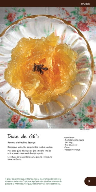 Urubici
9
foto: DoDesign-s
Doce de Gila
Receita de Paulina Stange
Descasque a gila, tire as sementes e retire a polpa.
Para cada quilo de polpa de gila adicione 1 kg de
açúcar, cravo e raspas de laranja a gosto.
Leve tudo ao fogo médio numa panela e mexa até
soltar do fundo.
A gila é da família das abóboras, mas se assemelha externamente
com uma melancia. É típica de regiões frias e a melhor maneira de
prepará-la é fazendo doce que pode ser servido como sobremesa.
Ingredientes:
• 1 gila tamanho médio
(+/- 1 kg)
• 1 kg de Açúcar
• Cravo
• Raspas de laranja
 