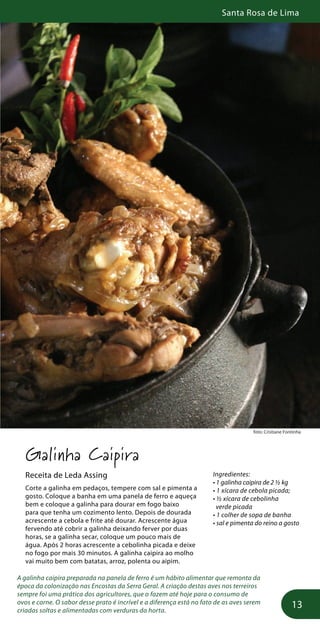 Santa Rosa de Lima
13
foto: Cristiane Fontinha
Galinha Caipira
Receita de Leda Assing
Corte a galinha em pedaços, tempere com sal e pimenta a
gosto. Coloque a banha em uma panela de ferro e aqueça
bem e coloque a galinha para dourar em fogo baixo
para que tenha um cozimento lento. Depois de dourada
acrescente a cebola e frite até dourar. Acrescente água
fervendo até cobrir a galinha deixando ferver por duas
horas, se a galinha secar, coloque um pouco mais de
água. Após 2 horas acrescente a cebolinha picada e deixe
no fogo por mais 30 minutos. A galinha caipira ao molho
vai muito bem com batatas, arroz, polenta ou aipim.
A galinha caipira preparada na panela de ferro é um hábito alimentar que remonta da
época da colonização nas Encostas da Serra Geral. A criação destas aves nos terreiros
sempre foi uma prática dos agricultores, que o fazem até hoje para o consumo de
ovos e carne. O sabor desse prato é incrível e a diferença está no fato de as aves serem
criadas soltas e alimentadas com verduras da horta.
Ingredientes:
• 1 galinha caipira de 2 ½ kg
• 1 xícara de cebola picada;
• ½ xícara de cebolinha
verde picada
• 1 colher de sopa de banha
• sal e pimenta do reino a gosto
 