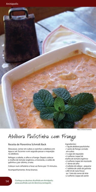 Anitápolis
14
foto: Cristiane Fontinha
Abóbora Paulistinha com Frango
Receita de Florentina Schmidt Back
Descascar, cortar em cubos e cozinhar a abóbora em
água e sal. Escorrer e em seguida passar o requeijão
na abóbora.
Refogar a cebola, o alho e o frango. Depois colocar
o molho de tomate orgânico, a mostarda, o caldo de
galinha e, por último, a nata.
Colocar num refratário e levar ao forno por 15 minutos.
Acompanhamento: Arroz branco.
Conheça os destinos Acolhida em Anitápolis:
www.acolhida.com.br/destinos/anitapolis
Ingredientes:
• 1 kg de abóbora paulistinha
• 1 peito de frango cortado
em cubos
• ½ copo de requeijão
• 2 colheres (sopa) de
molho de tomate orgânico
• 2 colheres (sopa) de mostarda
• 1 dente de alho
• 3 cebolas de cabeça – pequena
• 1 tablete de caldo de galinha
• 200 ml de nata fresca
ou 1 lata de creme de leite
• 2 colheres (sopa) de azeite
 