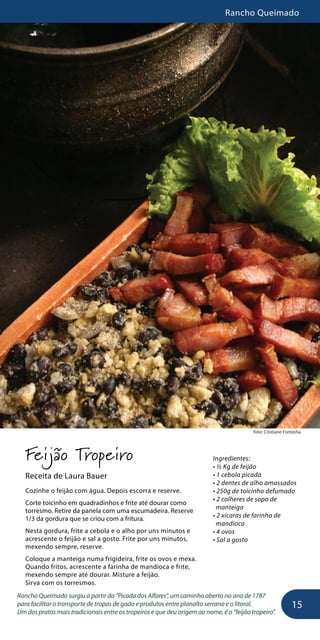 Rancho Queimado
15
foto: Cristiane Fontinha
Feijão Tropeiro
Receita de Laura Bauer
Cozinhe o feijão com água. Depois escorra e reserve.
Corte toicinho em quadradinhos e frite até dourar como
torresmo. Retire da panela com uma escumadeira. Reserve
1/3 da gordura que se criou com a fritura.
Nesta gordura, frite a cebola e o alho por uns minutos e
acrescente o feijão e sal a gosto. Frite por uns minutos,
mexendo sempre, reserve.
Coloque a manteiga numa frigideira, frite os ovos e mexa.
Quando fritos, acrescente a farinha de mandioca e frite,
mexendo sempre até dourar. Misture a feijão.
Sirva com os torresmos.
Rancho Queimado surgiu a partir da “Picada dos Alfares”, um caminho aberto no ano de 1787
para facilitar o transporte de tropas de gado e produtos entre planalto serrano e o litoral.
Um dos pratos mais tradicionais entre os tropeiros e que deu origem ao nome, é o “feijão tropeiro”.
Ingredientes:
• ½ Kg de feijão
• 1 cebola picada
• 2 dentes de alho amassados
• 250g de toicinho defumado
• 2 colheres de sopa de
manteiga
• 2 xícaras de farinha de
mandioca
• 4 ovos
• Sal a gosto
 