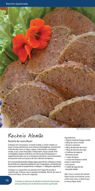 Rancho Queimado
16
foto: Cristiane Fontinha
Recheio Alemão
Receita de Laura Bauer
Coloque em uma bacia, a moela moída, a carne moída, os
ovos e mexa até formar uma mistura homogênea. Acrescente
à farinha de rosca, o trigo, a água, o fermento, o tempero
verde, o sal, a noz moscada e mexa bem. Faça o teste: frite
na frigideira alguns bolinhos em forma de hambúrguer e
experimente para ver se o tempero está bom, caso necessário,
acrescente mais um pouco de sal e demais temperos.
Em uma panela grande coloque água para ferver. Coloque a massa
do recheio em saquinhos plásticos (use 2 saquinhos, um dentro do
outro para evitar o rompimento e coleque +/- 600g por saquinho).
Coloque os saquinhos na panela com água fervendo e
cozinhe por 4 horas com a panela tampada. Retire do saco e
corte em fatias. Sirva em seguida.
Conheça os destinos Acolhida em Rancho Queimado:
www.acolhida.com.br/destinos/rancho-queimado
Ingredientes:
• 3 kg de moela de frango moída
• 500 g de carne moída
• 30 ovos coloniais
• 200 g de farinha de rosca
• 100 g de farinha de trigo
• 2 colheres de sopa de
fermento em pó
• 1 copo de água
• 1 maço de tempero verde
(salsa e cebolinha)
• sal à gosto
•1colherdesopadenoz
moscadaralada
Obs: Caso a massa do recheio
fique muito consistente, acres-
cente mais ovos, o ideal é que
a massa fique mole.
 