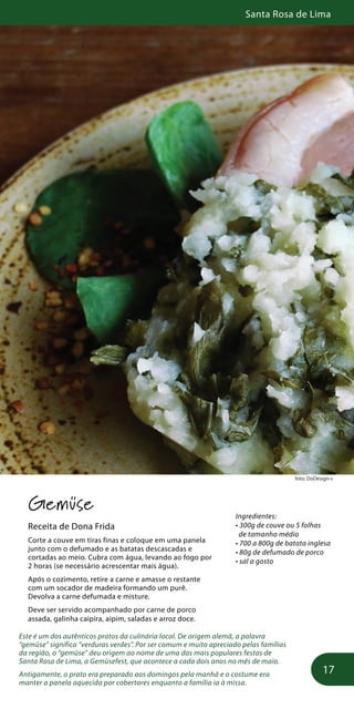 Santa Rosa de Lima
17
foto: DoDesign-s
Gemüse
Receita de Dona Frida
Corte a couve em tiras finas e coloque em uma panela
junto com o defumado e as batatas descascadas e
cortadas ao meio. Cubra com água, levando ao fogo por
2 horas (se necessário acrescentar mais água).
Após o cozimento, retire a carne e amasse o restante
com um socador de madeira formando um purê.
Devolva a carne defumada e misture.
Deve ser servido acompanhado por carne de porco
assada, galinha caipira, aipim, saladas e arroz doce.
Este é um dos autênticos pratos da culinária local. De origem alemã, a palavra
“gemüse” significa “verduras verdes”. Por ser comum e muito apreciado pelas famílias
da região, o “gemüse” deu origem ao nome de uma das mais populares festas de
Santa Rosa de Lima, a Gemüsefest, que acontece a cada dois anos no mês de maio.
Antigamente, o prato era preparado aos domingos pela manhã e o costume era
manter a panela aquecida por cobertores enquanto a família ia à missa.
Ingredientes:
• 300g de couve ou 5 folhas
de tamanho médio
• 700 a 800g de batata inglesa
• 80g de defumado de porco
• sal a gosto
 