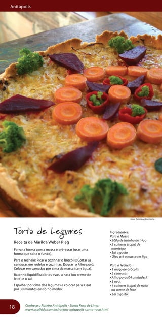 Anitápolis
18
foto: Cristiane Fontinha
Torta de Legumes
Receita de Marilda Weber Rieg
Forrar a forma com a massa e pré-assar (usar uma
forma que solte o fundo).
Para o recheio: Picar e cozinhar o brocólis; Cortar as
cenouras em rodelas e cozinhar; Dourar o Alho-poró;
Colocar em camadas por cima da massa (sem água).
Bater no liquidificador os ovos, a nata (ou creme de
leite) e o sal.
Espalhar por cima dos legumes e colocar para assar
por 30 minutos em forno médio.
Conheça o Roteiro Anitápolis - Santa Rosa de Lima:
www.acolhida.com.br/roteiro-anitapolis-santa-rosa.html
Ingredientes:
Para a Massa
• 300g de farinha de trigo
• 3 colheres (sopa) de
manteiga
• Sal a gosto
• Óleo até a massa ter liga
Para o Recheio
• 1 maço de brócolis
• 2 cenouras
• Alho-poró (04 unidades)
• 3 ovos
• 4 colheres (sopa) de nata
ou creme de leite
• Sal a gosto
 