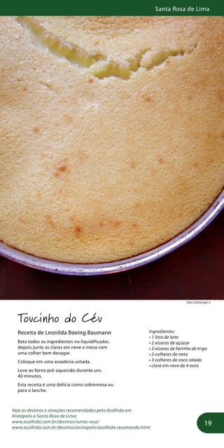 Santa Rosa de Lima
19
foto: DoDesign-s
Toucinho do Céu
Receita de Leonilda Boeing Baumann
Bata todos os ingredientes no liquidificador,
depois junte as claras em neve e mexa com
uma colher bem devagar.
Coloque em uma assadeira untada.
Leve ao forno pré-aquecido durante uns
40 minutos.
Esta receita é uma delícia como sobremesa ou
para o lanche.
Veja os destinos e atrações recomendados pela Acolhida em
Anitápolis e Santa Rosa de Lima:
www.acolhida.com.br/destinos/santa-rosa/
www.acolhida.com.br/destinos/anitapolis/acolhida-recomenda.html
Ingredientes:
• 1 litro de leite
• 2 xícaras de açúcar
• 2 xícaras de farinha de trigo
• 2 colheres de nata
• 3 colheres de coco ralado
• clara em neve de 4 ovos
 