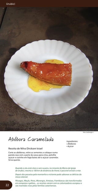 Urubici
22
foto: DoDesign-s
Abóbora Caramelada
Receita de Nilva Dircksen Israel
Corte as abóboras, retire as sementes e coloque numa
panela rasa com a parte da casca para cima, polvilhe
açúcar e cozinhe em fogo baixo até o açúcar caramelar.
Sirva quente.
Quando o céu está claro e sem nuvens, no mirante do Morro da Igreja
de Urubici, mesmo a 100 km de distância do litoral, é possível avistar o mar.
Depois dos passeios pela montanha o visitante pode saborear as delícias da
mesa colonial.
Pêssegos, Maçãs, Peras, Morangos, Ameixas, Framboesas são transformadas
em compotas e geléias... as receitas vieram com os colonizadores europeus e
são mantidas vivas pelas famílias catarinenses.
Ingredientes:
• Abóboras
• Açúcar
 