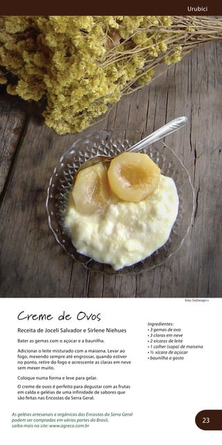 Urubici
23
foto: DoDesign-s
Creme de Ovos
Receita de Joceli Salvador e Sirlene Niehues
Bater as gemas com o açúcar e a baunilha.
Adicionar o leite misturado com a maisena. Levar ao
fogo, mexendo sempre até engrossar, quando estiver
no ponto, retire do fogo e acrescente as claras em neve
sem mexer muito.
Coloque numa forma e leve para gelar.
O creme de ovos é perfeito para degustar com as frutas
em calda e geléias de uma infinidade de sabores que
são feitas nas Encostas da Serra Geral.
As geléias artesanais e orgânicas das Encostas da Serra Geral
podem ser compradas em várias partes do Brasil,
saiba mais no site: www.agreco.com.br
Ingredientes:
• 3 gemas de ovo
• 3 claras em neve
• 2 xícaras de leite
• 1 colher (sopa) de maisena
• ½ xícara de açúcar
• baunilha a gosto
 