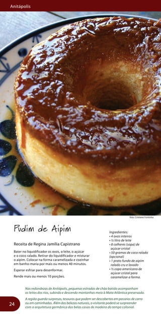 Anitápolis
24
foto: Cristiane Fontinhafoto: Cristiane Fontinha
Pudim de Aipim
Receita de Regina Jamília Capistrano
Bater no liquidificador os ovos, o leite, o açúcar
e o coco ralado. Retirar do liquidificador e misturar
o aipim. Colocar na forma caramelizada e cozinhar
em banho-maria por mais ou menos 40 minutos.
Esperar esfriar para desenformar.
Rende mais ou menos 10 porções.
Nas redondezas de Anitápolis, pequenas estradas de chão batido acompanham
os leitos dos rios, subindo e descendo montanhas meio à Mata Atlântica preservada.
A região guarda surpresas, tesouros que podem ser descobertos em passeios de carro
ou em caminhadas. Além das belezas naturais, o visitante poderá se surpreender
com a arquitetura germânica das belas casas de madeira do tempo colonial.
Ingredientes:
• 4 ovos inteiros
• ½ litro de leite
• 8 colheres (sopa) de
açúcar cristal
• 50 gramas de coco ralado
(opcional)
• 1 prato fundo de aipim
ralado cru e lavado
• ½ copo americano de
açúcar cristal para
caramelizar a forma.
 
