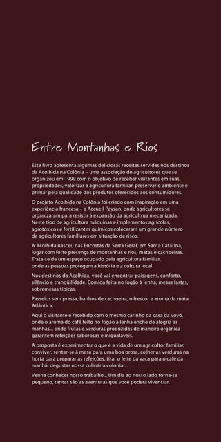 Entre Montanhas e Rios
Este livro apresenta algumas deliciosas receitas servidas nos destinos
da Acolhida na Colônia – uma associação de agricultores que se
organizou em 1999 com o objetivo de receber visitantes em suas
propriedades, valorizar a agricultura familiar, preservar o ambiente e
primar pela qualidade dos produtos oferecidos aos consumidores.
O projeto Acolhida na Colônia foi criado com inspiração em uma
experiência francesa – a Accueil Paysan, onde agricultores se
organizaram para resistir à expansão da agricultrua mecanizada.
Neste tipo de agricultura máquinas e implementos agrícolas,
agrotóxicos e fertilizantes químicos colocaram um grande número
de agricultores familiares em situação de risco.
A Acolhida nasceu nas Encostas da Serra Geral, em Santa Catarina,
lugar com forte presença de montanhas e rios, matas e cachoeiras.
Trata-se de um espaço ocupado pela agricultura familiar,
onde as pessoas protegem a história e a cultura local.
Nos destinos da Acolhida, você vai encontrar paisagens, conforto,
silêncio e tranqüilidade. Comida feita no fogão à lenha, mesas fartas,
sobremesas típicas.
Passeios sem pressa, banhos de cachoeira, o frescor e aroma da mata
Atlântica.
Aqui o visitante é recebido com o mesmo carinho da casa da vovó,
onde o aroma do café feito no fogão à lenha enche de alegria as
manhãs... onde frutas e verduras produzidas de maneira orgânica
garantem refeições saborosas e inigualáveis.
A proposta é experimentar o que é a vida de um agricultor familiar,
conviver, sentar-se à mesa para uma boa prosa, colher as verduras na
horta para preparar as refeições, tirar o leite da vaca para o café da
manhã, degustar nossa culinária colonial...
Venha conhecer nosso trabalho... Um dia ao nosso lado torna-se
pequeno, tantas são as aventuras que você poderá vivenciar.
 