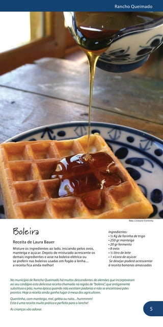 Rancho Queimado
5
foto: Cristiane Fontinha
Boleira
Receita de Laura Bauer
Misture os ingredientes ao lado, iniciando pelos ovos,
manteiga e açúcar. Depois de misturado acrescente os
demais ingredientes e asse na boleira elétrica ou
se preferir nas boleiras usadas em fogão a lenha....
a receita fica ainda melhor!
No município de Rancho Queimado há muitos descendentes de alemães que incorporaram
ao seu cardápio esta deliciosa receita chamada na região de “boleira”, que antigamente
substituia o pão, numa época quando não existiam padarias e não se encontrava pães
prontos. Hoje a receita ainda ganha lugar à mesa dos agricultores.
Quentinha, com manteiga, mel, geléia ou nata... hummmm!
Esta é uma receita muito prática e perfeita para o lanche!
As crianças vão adorar.
Ingredientes:
• ½ Kg de farinha de trigo
• 250 gr manteiga
• 20 gr fermento
• 8 ovos
• ½ litro de leite
• 1 xícara de açúcar
Se desejar poderá acrescentar
à receita bananas amassadas
 
