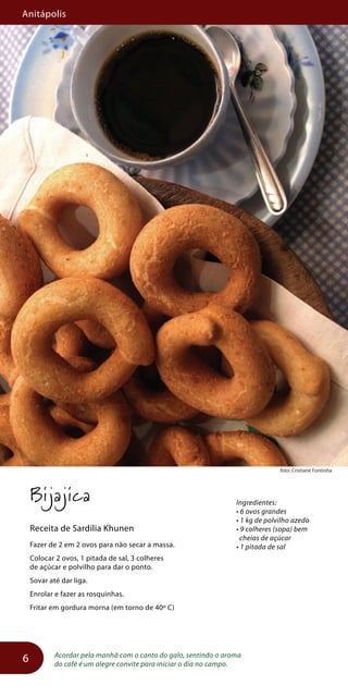 Anitápolis
6
foto: Cristiane Fontinha
Bijajica
Receita de Sardília Khunen
Fazer de 2 em 2 ovos para não secar a massa.
Colocar 2 ovos, 1 pitada de sal, 3 colheres
de açúcar e polvilho para dar o ponto.
Sovar até dar liga.
Enrolar e fazer as rosquinhas.
Fritar em gordura morna (em torno de 40º C)
Acordar pela manhã com o canto do galo, sentindo o aroma
do café é um alegre convite para iniciar o dia no campo.
Ingredientes:
• 6 ovos grandes
• 1 kg de polvilho azedo
• 9 colheres (sopa) bem
cheias de açúcar
• 1 pitada de sal
 